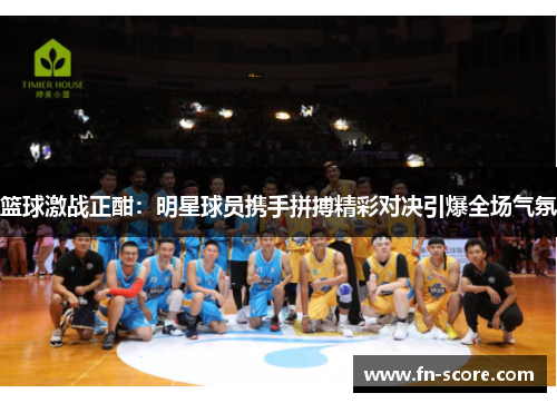 篮球激战正酣：明星球员携手拼搏精彩对决引爆全场气氛