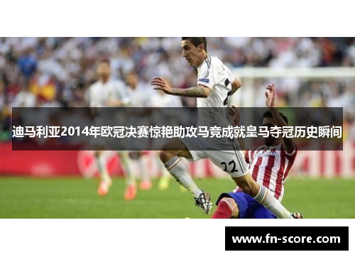 迪马利亚2014年欧冠决赛惊艳助攻马竞成就皇马夺冠历史瞬间