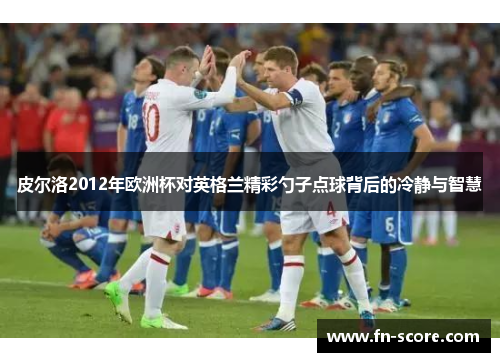 皮尔洛2012年欧洲杯对英格兰精彩勺子点球背后的冷静与智慧