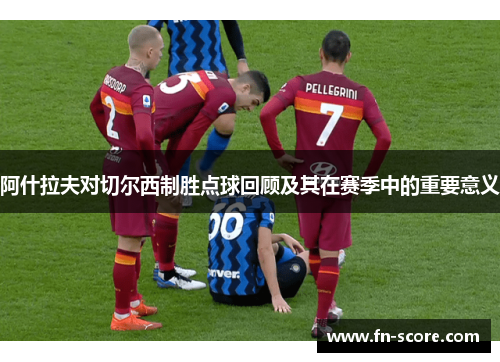 阿什拉夫对切尔西制胜点球回顾及其在赛季中的重要意义