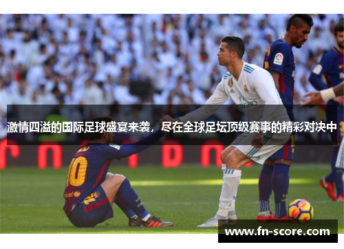 激情四溢的国际足球盛宴来袭，尽在全球足坛顶级赛事的精彩对决中