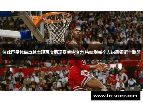 篮球巨星凭借卓越表现再度展现赛季统治力 持续刷新个人纪录领衔全联盟