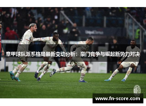 意甲球队派系格局最新变动分析：豪门竞争与崛起新势力对决