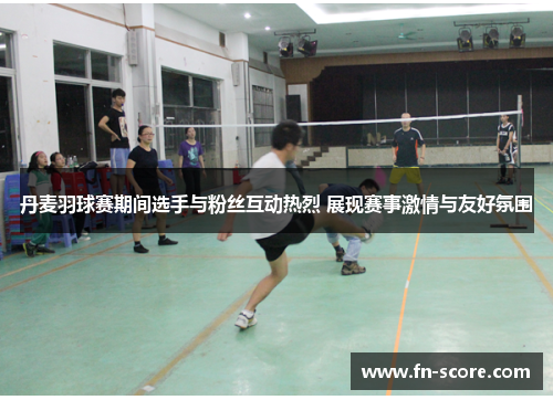 丹麦羽球赛期间选手与粉丝互动热烈 展现赛事激情与友好氛围