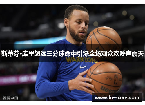 斯蒂芬·库里超远三分球命中引爆全场观众欢呼声震天