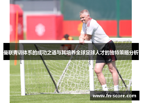 曼联青训体系的成功之道与其培养全球足球人才的独特策略分析