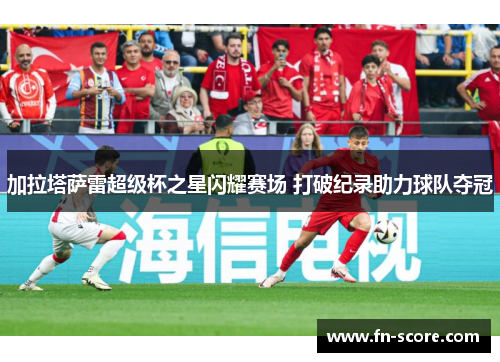 加拉塔萨雷超级杯之星闪耀赛场 打破纪录助力球队夺冠