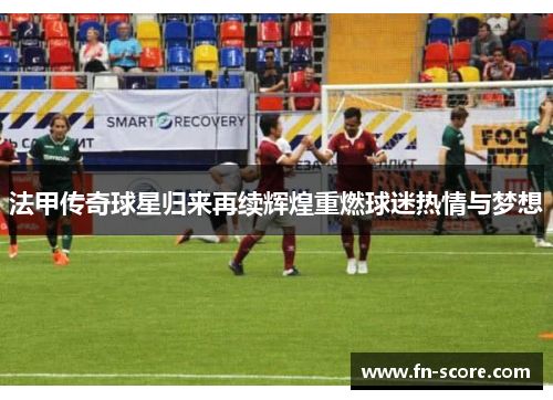 法甲传奇球星归来再续辉煌重燃球迷热情与梦想