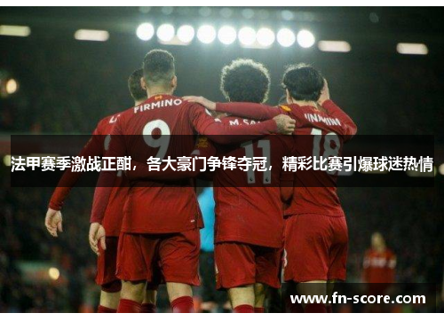 法甲赛季激战正酣，各大豪门争锋夺冠，精彩比赛引爆球迷热情