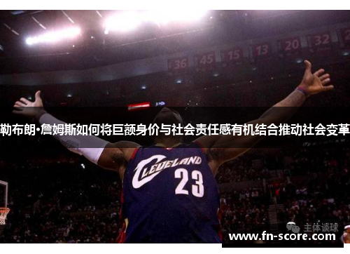 勒布朗·詹姆斯如何将巨额身价与社会责任感有机结合推动社会变革