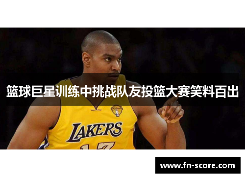 篮球巨星训练中挑战队友投篮大赛笑料百出