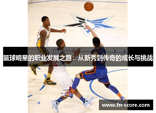 篮球明星的职业发展之路：从新秀到传奇的成长与挑战