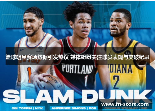 篮球明星赛场数据引发热议 媒体纷纷关注球员表现与突破纪录