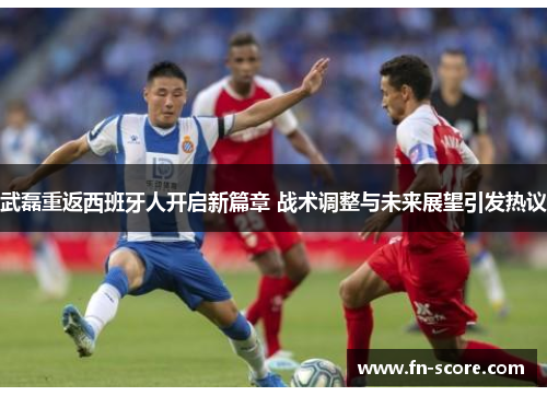 武磊重返西班牙人开启新篇章 战术调整与未来展望引发热议