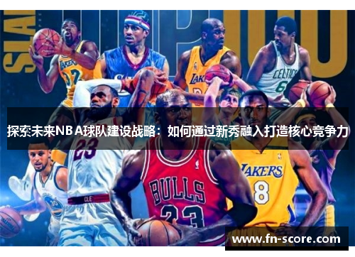 探索未来NBA球队建设战略：如何通过新秀融入打造核心竞争力