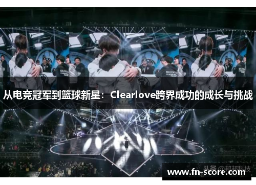 从电竞冠军到篮球新星：Clearlove跨界成功的成长与挑战