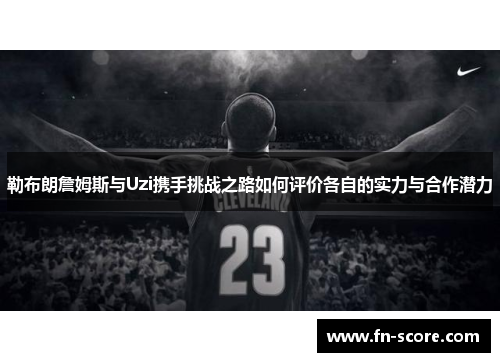 勒布朗詹姆斯与Uzi携手挑战之路如何评价各自的实力与合作潜力