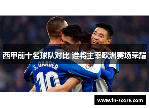 西甲前十名球队对比 谁将主宰欧洲赛场荣耀