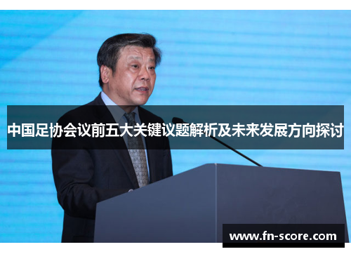 中国足协会议前五大关键议题解析及未来发展方向探讨