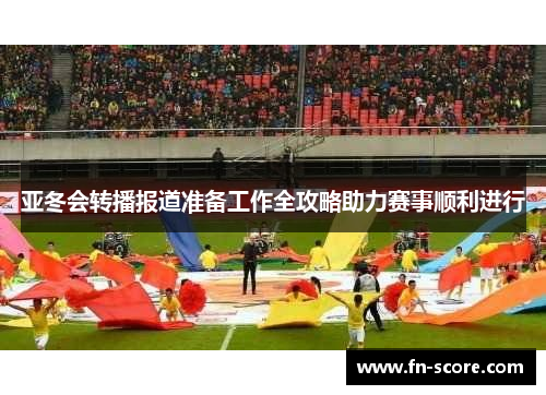 亚冬会转播报道准备工作全攻略助力赛事顺利进行