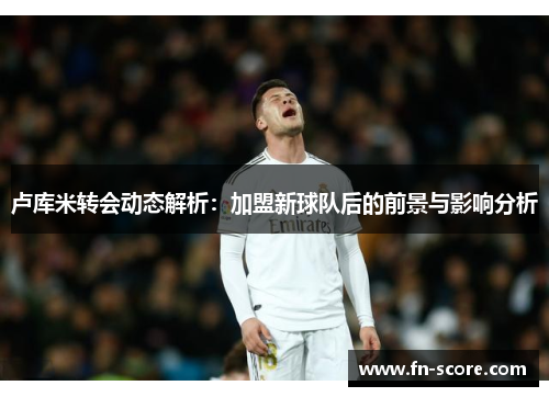 卢库米转会动态解析：加盟新球队后的前景与影响分析