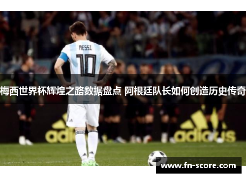 梅西世界杯辉煌之路数据盘点 阿根廷队长如何创造历史传奇