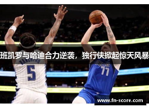 班凯罗与哈迪合力逆袭，独行侠掀起惊天风暴