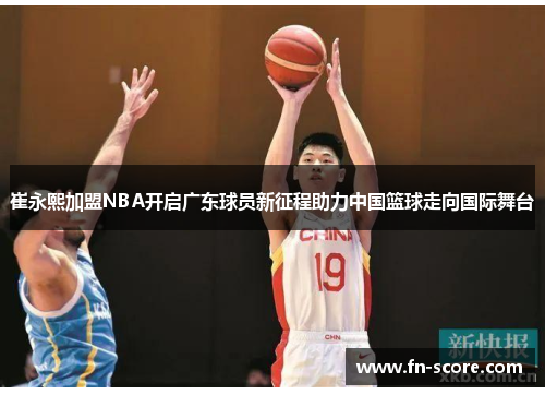 崔永熙加盟NBA开启广东球员新征程助力中国篮球走向国际舞台