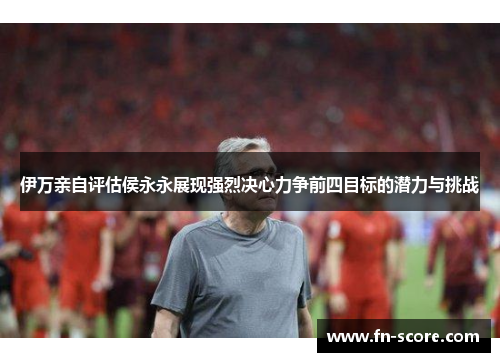 伊万亲自评估侯永永展现强烈决心力争前四目标的潜力与挑战