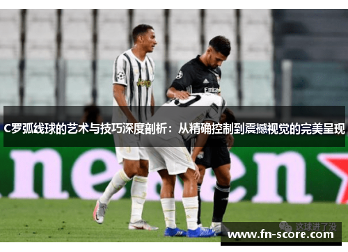C罗弧线球的艺术与技巧深度剖析：从精确控制到震撼视觉的完美呈现