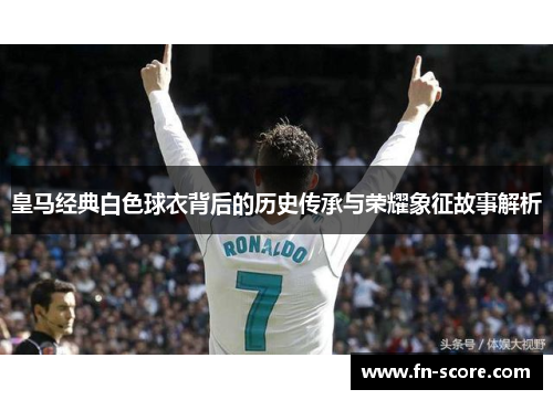 皇马经典白色球衣背后的历史传承与荣耀象征故事解析